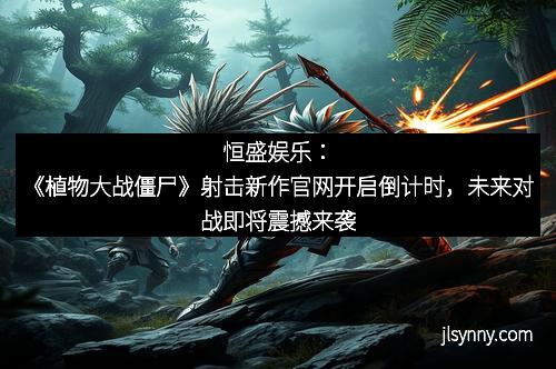 恒盛娱乐：《植物大战僵尸》射击新作官网开启倒计时，未来对战即将震撼来袭