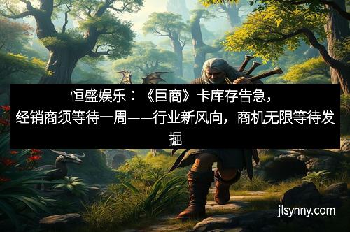恒盛娱乐：《巨商》卡库存告急，经销商须等待一周——行业新风向，商机无限等待发掘