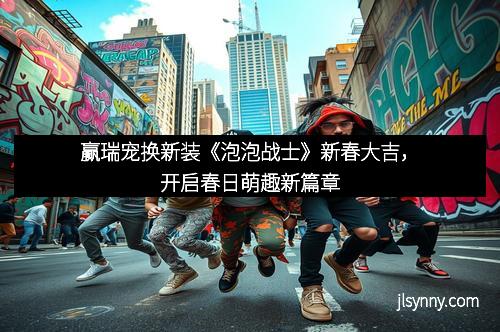 赢瑞宠换新装《泡泡战士》新春大吉，开启春日萌趣新篇章
